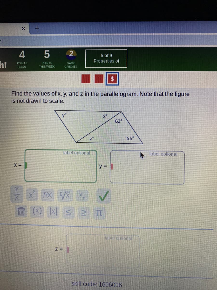 al
4
h!
5 of 9
Properties of
GAME
CREDITS
POINTS
POINTS
TODAY
THIS WEEK
Find the values of x, y, and z in the parallelogram. Note that the figure
is not drawn to scale.
62
55°
label optional
label optional
X =
y = |
10 VX X
茴(X) |x|s >
label opliona
Z =
skill code: 1606006
