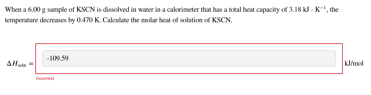 When a 6.00 g sample of KSCN is dissolved in water in a calorimeter that has a total heat capacity of 3.18 kJ - K-!, the
temperature decreases by 0.470 K. Calculate the molar heat of solution of KSCN.
-109.59
kJ/mol
AHşoln
Incorrect
