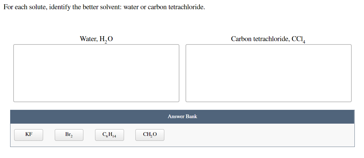 For each solute, identify the better solvent: water or carbon tetrachloride.
Water, H,O
Carbon tetrachloride, CCI,
Answer Bank
KF
Br,
C,H14
CH,O
