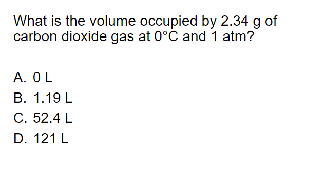 What is the volume occupied by 2.34 g of
carbon dioxide gas at 0°C and 1 atm?
A. OL
В. 1.19 L
С. 52.4 L
D. 121 L
