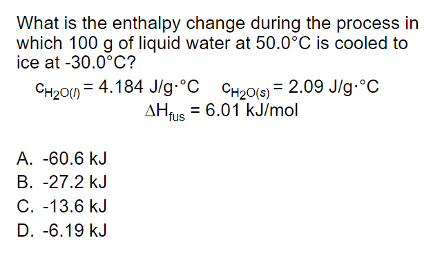 What is the enthalpy change during the process in
which 100 g of liquid water at 50.0°C is cooled to
ice at -30.0°C?
CH20() = 4.184 J/g•°C
CH20(s) = 2.09 J/g-°C
AHfus = 6.01 kJ/mol
%3D
A. -60.6 kJ
B. -27.2 kJ
C. -13.6 kJ
D. -6.19 kJ
