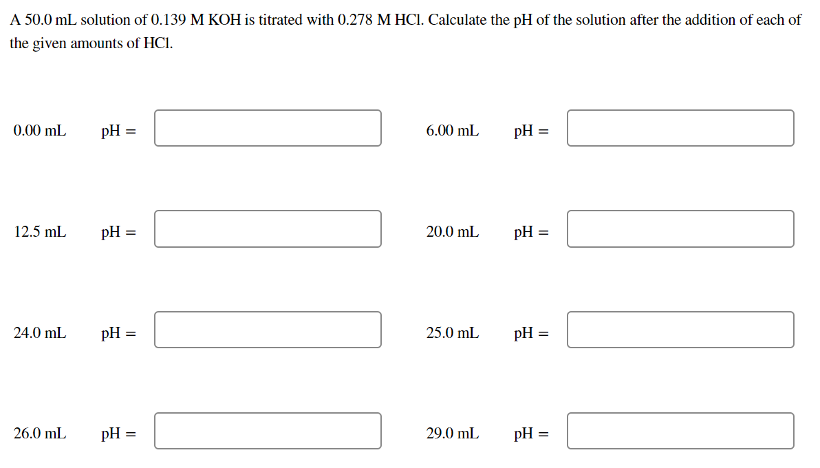 A 50.0 mL solution of 0.139 M KOH is titrated with 0.278 M HCI. Calculate the pH of the solution after the addition of each of
the given amounts of HCl.
0.00 mL
pH
6.00 mL
pH =
12.5 mL
pH =
20.0 mL
pH :
24.0 mL
pH
25.0 mL
pH
26.0 mL
pH =
29.0 mL
pH =
