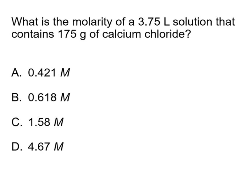 What is the molarity of a 3.75 L solution that
contains 175 g of calcium chloride?
A. 0.421 M
В. 0.618 М
С. 1.58 М
D. 4.67 M
