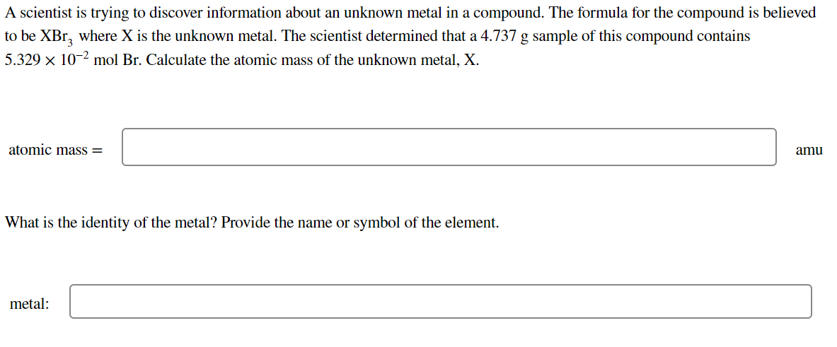 A scientist is trying to discover information about an unknown metal in a compound. The formula for the compound is believed
to be XBr, where X is the unknown metal. The scientist determined that a 4.737 g sample of this compound contains
5.329 x 10-2 mol Br. Calculate the atomic mass of the unknown metal, X.
atomic mass =
amu
What is the identity of the metal? Provide the name or symbol of the element.
metal:
