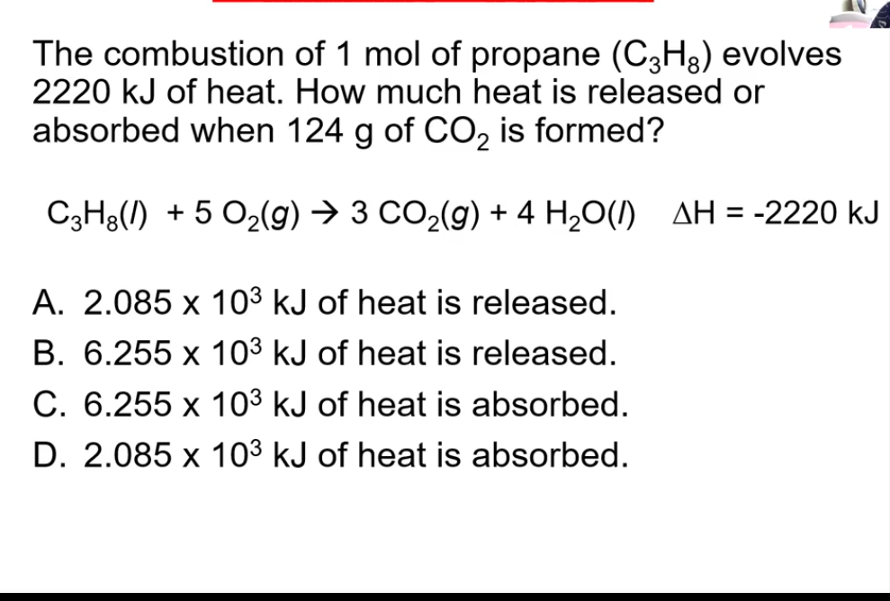 The combustion of 1 mol of propane (C3H8) evolves
2220 kJ of heat. How much heat is released or
absorbed when 124 g of CO, is formed?
C3H8(1) + 5 O2(g) → 3 CO2(g) + 4 H20(/) AH = -2220 kJ
A. 2.085 x 103 kJ of heat is released.
B. 6.255 x 103 kJ of heat is released.
C. 6.255 x 103 kJ of heat is absorbed.
D. 2.085 x 103 kJ of heat is absorbed.
