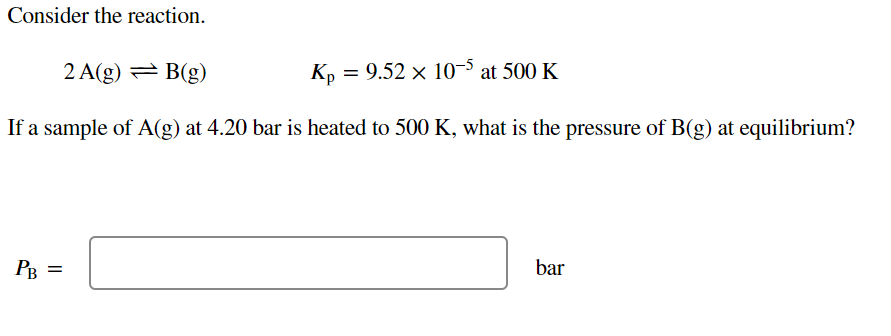 Consider the reaction.
2 A(g) = B(g)
К, — 9.52 х 10-5 at 500 K
If a sample of A(g) at 4.20 bar is heated to 500 K, what is the pressure of B(g) at equilibrium?
PB =
bar
