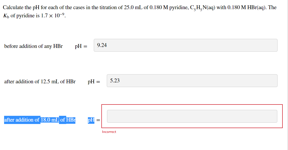 Calculate the pH for each of the cases in the titration of 25.0 mL of 0.180 M pyridine, C,H,N(aq) with 0.180 M HBr(aq). The
Kp of pyridine is 1.7 × 10-9.
before addition of any HBr
pH =
9.24
after addition of 12.5 mL of HBr
pH =
5.23
after addition of 18.0 mL of HBr
pH
Incorrect
