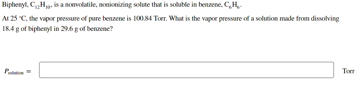 Biphenyl, C,H10, is a nonvolatile, nonionizing solute that is soluble in benzene, C,H,.
At 25 °C, the vapor pressure of pure benzene is 100.84 Torr. What is the vapor pressure of a solution made from dissolving
18.4 g of biphenyl in 29.6 g of benzene?
Torr
Psolution
