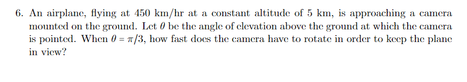 6. An airplane, flying at 450 km/hr at a constant altitude of 5 km, is approaching a camera
mounted on the ground. Let 0 be the angle of elevation above the ground at which the camera
is pointed. When 0 = 1/3, how fast does the camera have to rotate in order to keep the plane
in view?
