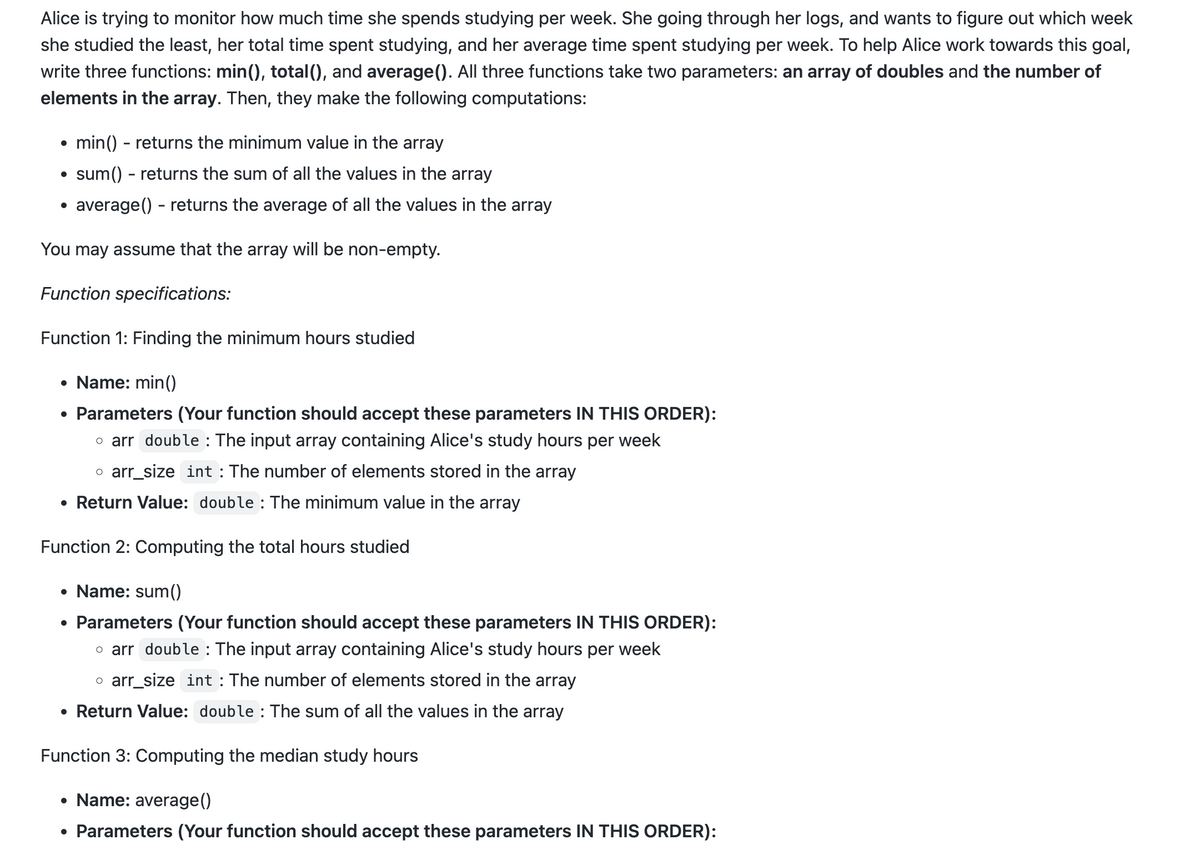 Alice is trying to monitor how much time she spends studying per week. She going through her logs, and wants to figure out which week
she studied the least, her total time spent studying, and her average time spent studying per week. To help Alice work towards this goal,
write three functions: min(), total(), and average (). All three functions take two parameters: an array of doubles and the number of
elements in the array. Then, they make the following computations:
min() - returns the minimum value in the array
sum() - returns the sum of all the values in the array
average() - returns the average of all the values in the array
You may assume that the array will be non-empty.
Function specifications:
Function 1: Finding the minimum hours studied
• Name: min()
• Parameters (Your function should accept these parameters IN THIS ORDER):
o arr double : The input array containing Alice's study hours per week
o arr_size int: The number of elements stored in the array
• Return Value: double : The minimum value in the array
Function 2: Computing the total hours studied
• Name: sum()
• Parameters (Your function should accept these parameters IN THIS ORDER):
o arr double : The input array containing Alice's study hours per week
o arr_size int: The number of elements stored in the array
• Return Value: double: The sum of all the values in the array
Function 3: Computing the median study hours
• Name: average()
• Parameters (Your function should accept these parameters IN THIS ORDER):
●
●