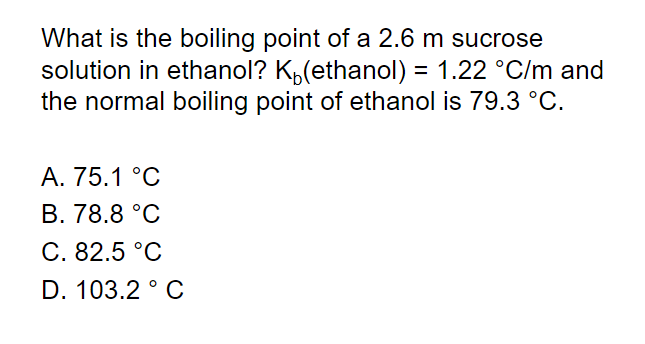 What is the boiling point of a 2.6 m sucrose
solution in ethanol? K,(ethanol) = 1.22 °C/m and
the normal boiling point of ethanol is 79.3 °C.
A. 75.1 °C
В. 78.8°C
С. 82.5°C
D. 103.2 ° C
