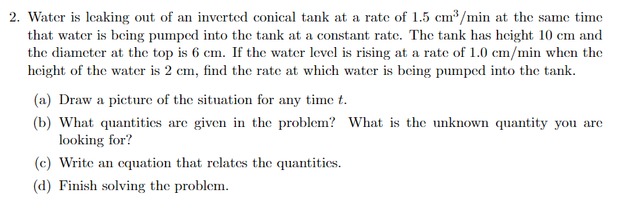 2. Water is lecaking out of an inverted conical tank at a rate of 1.5 cm³/min at the same time
that water is being pumped into the tank at a constant rate. The tank has height 10 cm and
the diameter at the top is 6 cm. If the water level is rising at a rate of 1.0 cm/min when the
height of the water is 2 cm, find the rate at which water is being pumped into the tank.
(a) Draw a picture of the situation for any time t.
(b) What quantitics are given in the problem? What is the unknown quantity you are
looking for?
(c) Write an equation that relates the quantitics.
(d) Finish solving the problem.
