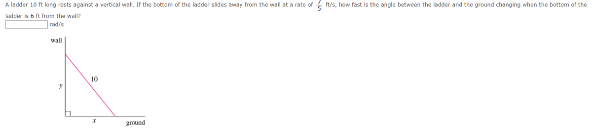 A ladder 10 ft long rests against a vertical wall. If the bottom of the ladder slides away from the wall at a rate of
ft/s, how fast is the angle between the ladder and the ground changing when the bottom of the
ladder is 6 ft from the wall?
rad/s
wall
10
y
ground
