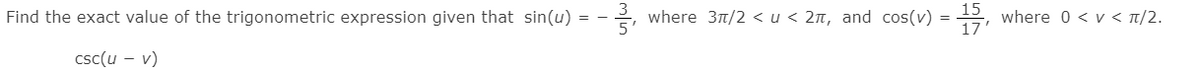 Find the exact value of the trigonometric expression given that sin(u) = -
5
where 31/2 <u < 2n, and cos(v) = , where 0 < v < t/2.
15
17
%3D
csc(u – v)
