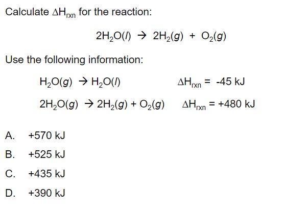 Calculate AHxn for the reaction:
2H,0(1) → 2H2(g) + O2(g)
Use the following information:
H,0(g) → H,0(I)
AHxn = -45 kJ
2H,0(g) → 2H,(g) + O2(g)
AHyn = +480 kJ
%3D
rxn
А.
+570 kJ
В.
+525 kJ
С.
+435 kJ
D.
+390 kJ
