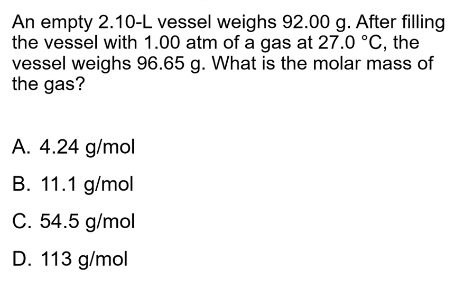 An empty 2.10-L vessel weighs 92.00 g. After filling
the vessel with 1.00 atm of a gas at 27.0 °C, the
vessel weighs 96.65 g. What is the molar mass of
the gas?
A. 4.24 g/mol
B. 11.1 g/mol
C. 54.5 g/mol
D. 113 g/mol
