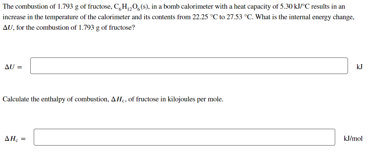 The combustion of 1.793 g of fructose, C,H,,0, (s), in a bomb calorimeter with a heat capacity of 5.30 kJ/°C results in an
increase in the temperature of the calorimeter and its contents from 22.25 °C to 27.53 °C. What is the internal energy change,
AU, for the combustion of 1.793 g of fructose?
AU =
kJ
Calculate the enthalpy of combustion, AHc, of fructose in kilojoules per mole.
ΔΗ, -
kJ/mol
