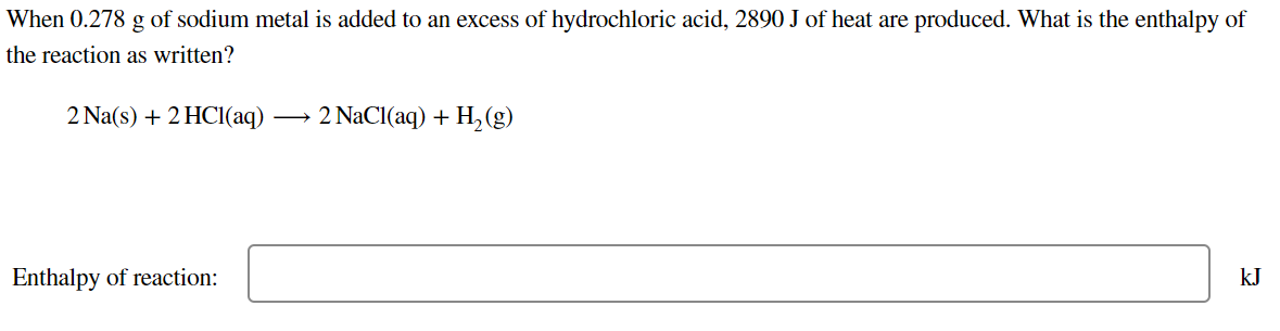 When 0.278 g of sodium metal is added to an excess of hydrochloric acid, 2890 J of heat are produced. What is the enthalpy of
the reaction as written?
2 Na(s) + 2 HCI(aq)
→ 2 NaCl(aq) + H,(g)
Enthalpy of reaction:
kJ
