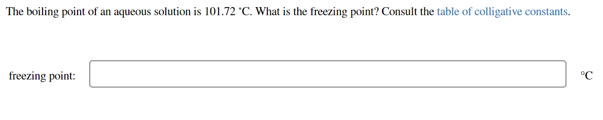 The boiling point of an aqueous solution is 101.72 °C. What is the freezing point? Consult the table of colligative constants.
freezing point:
°C
