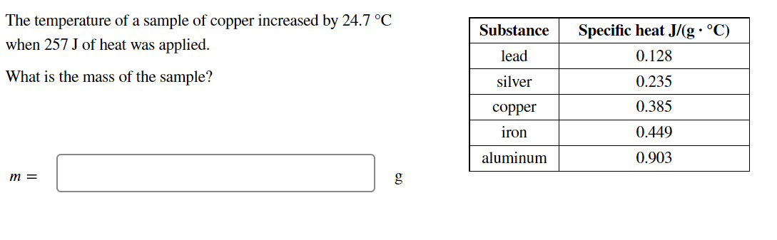The temperature of a sample of copper increased by 24.7 °C
when 257 J of heat was applied.
Substance
Specific heat J/(g• °C)
lead
0.128
What is the mass of the sample?
silver
0.235
соpper
0.385
iron
0.449
aluminum
0.903
m =
g
