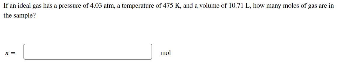If an ideal gas has a pressure of 4.03 atm, a temperature of 475 K, and a volume of 10.71 L, how many moles of gas are in
the sample?
n =
mol
