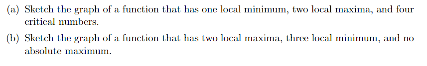 (a) Sketch the graph of a function that has one local minimum, two local maxima, and four
critical numbers.
(b) Sketch the graph of a function that has two local maxima, three local minimum, and no
absolute maximum.
