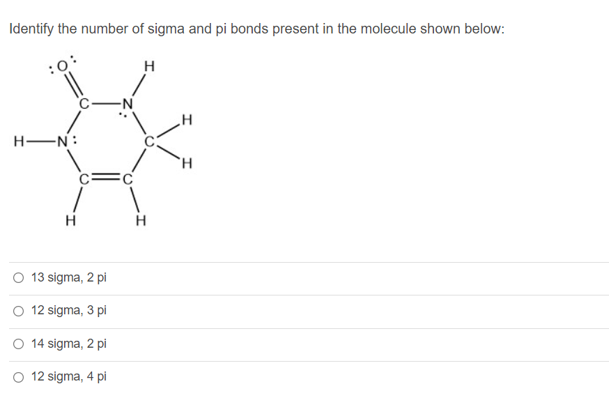 Identify the number of sigma and pi bonds present in the molecule shown below:
H
H EN:
H.
H
H
O 13 sigma, 2 pi
O 12 sigma, 3 pi
O 14 sigma, 2 pi
O 12 sigma, 4 pi
