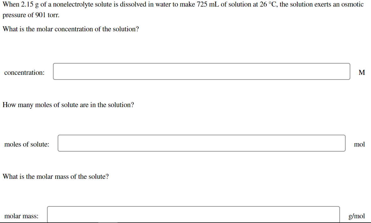 When 2.15 g of a nonelectrolyte solute is dissolved in water to make 725 mL of solution at 26 °C, the solution exerts an osmotic
pressure of 901 torr.
What is the molar concentration of the solution?
concentration:
M
How many moles of solute are in the solution?
moles of solute:
mol
What is the molar mass of the solute?
molar mass:
g/mol
