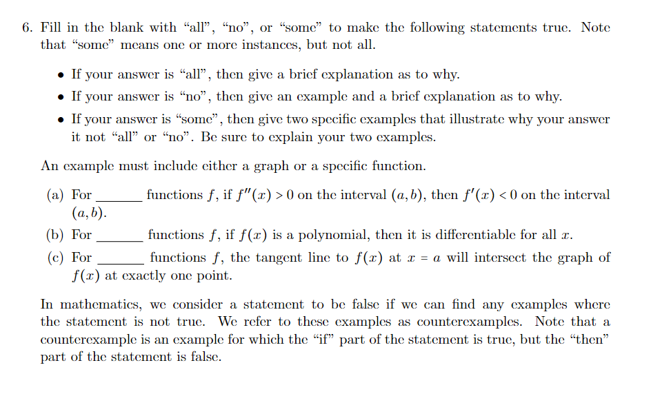 6. Fill in the blank with "all", “no", or “some" to make the following statements truc. Note
that "some" mcans one or more instances, but not all.
• If your answer is “all", then give a brief explanation as to why.
• If your answer is "no", then give an cxample and a bricf explanation as to why.
• If your answer is "some", then give two specific examples that illustrate why your answer
it not "all" or “no". Be sure to explain your two examples.
An cxample must include cither a graph or a specific function.
(а) For
(а, b).
(b) For
functions f, if f"(x) > 0 on the interval (a, b), then f'(x) < 0 on the interval
functions f, if f(x) is a polynomial, then it is differentiable for all x.
(c) For
f(x) at cxactly one point.
functions f, the tangent line to f(x) at r = a will intersect the graph of
In mathematics, we consider a statement to be false if we can find any cxamples where
the statement is not true. We refer to these examples as counterexamples. Note that a
counterexample is an example for which the "if" part of the statement is true, but the "then"
part of the statement is false.
