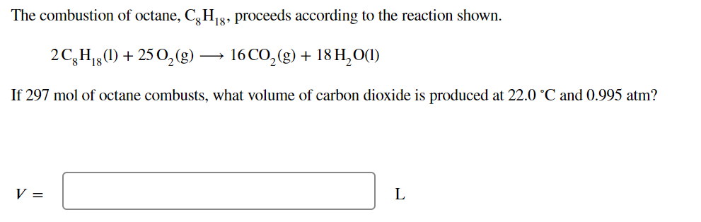 The combustion of octane, C, H g8, proceeds according to the reaction shown.
2C,H1,(1) + 25 0,(g)
16 CO, (g) + 18 H, O(1)
If 297 mol of octane combusts, what volume of carbon dioxide is produced at 22.0 °C and 0.995 atm?
V =
L
