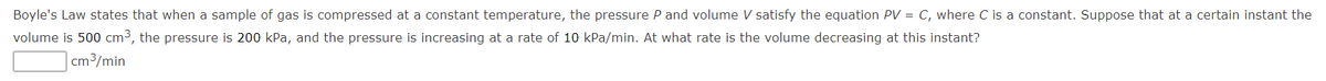 Boyle's Law states that when a sample of gas is compressed at a constant temperature, the pressure P and volume V satisfy the equation PV = C, where C is a constant. Suppose that at a certain instant the
volume is 500 cm3, the pressure is 200 kPa, and the pressure is increasing at a rate of 10 kPa/min. At what rate is the volume decreasing at this instant?
cm3/min
