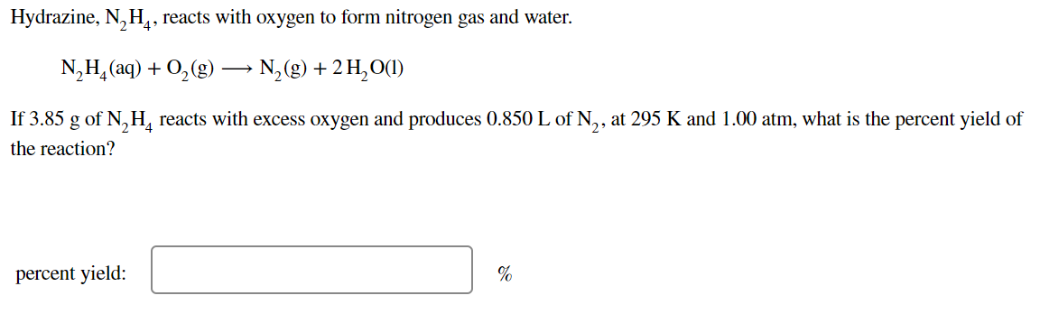 Hydrazine, N, H,, reacts with oxygen to form nitrogen gas and water.
N,H, (aq) + 0,(g) –→ N,(g) + 2H,O(1)
If 3.85 g of N, H, reacts with excess oxygen and produces 0.850 L of N.,, at 295 K and 1.00 atm, what is the percent yield of
the reaction?
percent yield:
%
