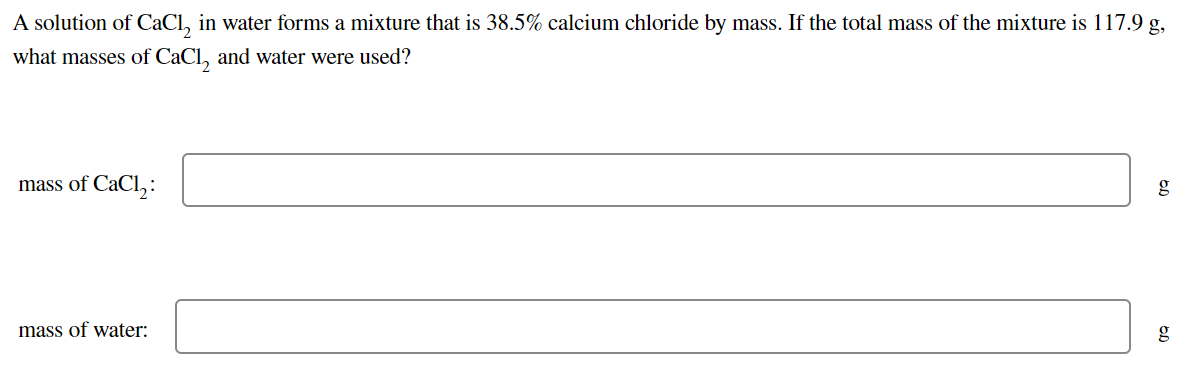 A solution of CaCl, in water forms a mixture that is 38.5% calcium chloride by mass. If the total mass of the mixture is 117.9 g,
what masses of CaCl, and water were used?
mass of CaCl,:
g
mass of water:
g
