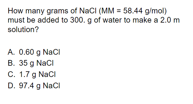 How many grams of NaCl (MM = 58.44 g/mol)
must be added to 300. g of water to make a 2.0 m
solution?
A. 0.60 g NaCI
B. 35 g NaCI
C. 1.7 g NaCI
D. 97.4 g NaCI
