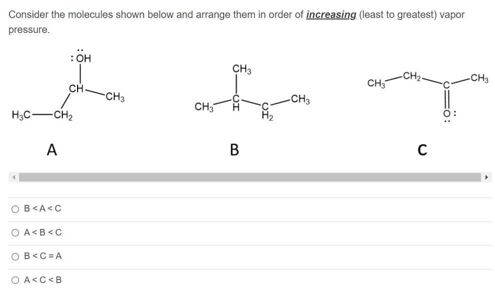 Consider the molecules shown below and arrange them in order of increasing (least to greatest) vapor
pressure.
: OH
CH3
CH2-
CH3
CH3
CH
CH3
CH3
CH3
H.
H3C-
CH2
A
В
C
O B<A<C
O A<B<C
O B<C = A
O A<C<B
