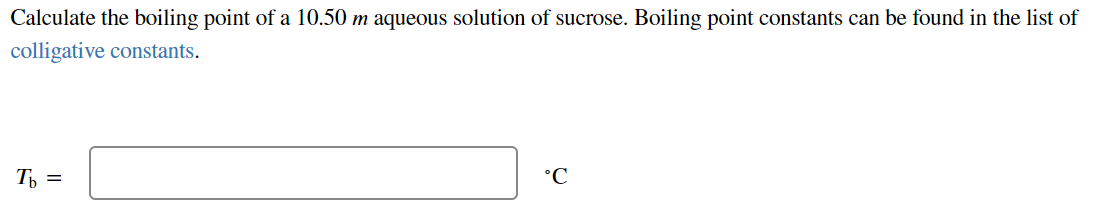 Calculate the boiling point of a 10.50 m aqueous solution of sucrose. Boiling point constants can be found in the list of
colligative constants.
T =
°C
