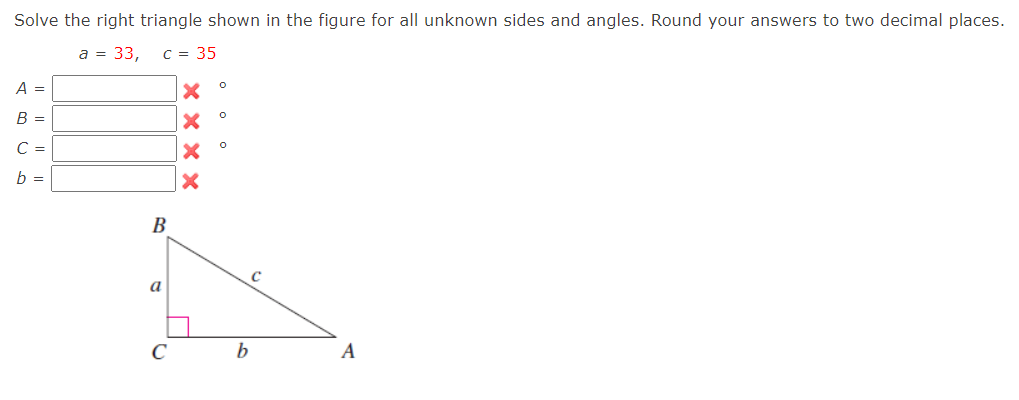 Solve the right triangle shown in the figure for all unknown sides and angles. Round your answers to two decimal places.
a = 33,
C = 35
A =
B =
C =
b =
В
a
C
A
