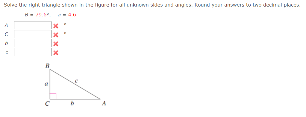 Solve the right triangle shown in the figure for all unknown sides and angles. Round your answers to two decimal places.
B = 79.6°,
a = 4.6
A =
C =
b =
C =
B
a
C
A
× × x x
