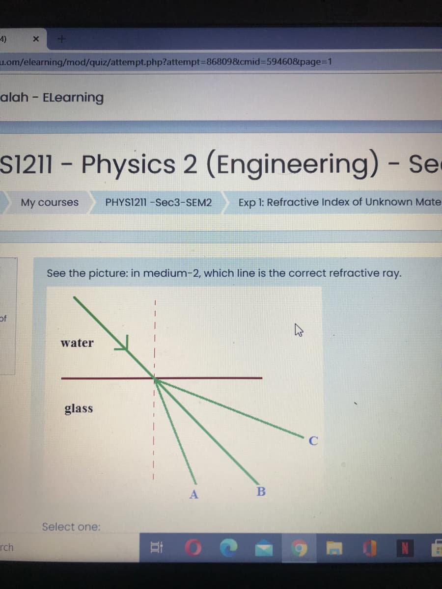 4)
u.om/elearning/mod/quiz/attempt.php?attempt3=86809&cmid%3D59460&page%3D1
alah - ELearning
S1211 - Physics 2 (Engineering) - Se
My courses
PHYS1211-Sec3-SEM2
Exp 1: Refractive Index of Unknown Mate
See the picture: in medium-2, which line is the correct refractive ray.
of
water
glass
B
Select one:
ON
rch
