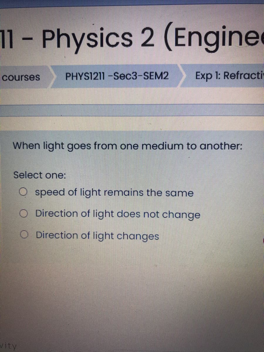 11- Physics 2 (Engine
courses
PHYS1211-Sec3-SEM2
Exp 1: Refracti
When light goes from one medium to another:
Select one:
O speed of light remains the same
O Direction of light does not change
O Direction of light changes
vity
