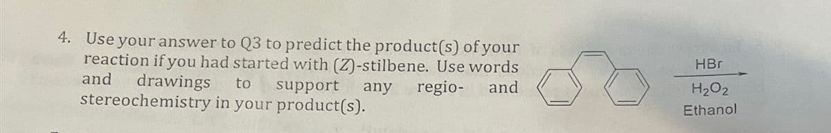 4. Use your answer to Q3 to predict the product(s) of your
reaction if you had started with (Z)-stilbene. Use words
and drawings to support any regio-
stereochemistry in your product(s).
and
HBr
H2O2
Ethanol