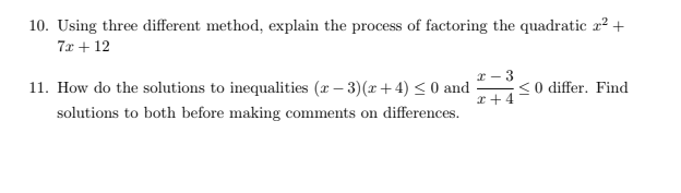 10. Using three different method, explain the process of factoring the quadratic a? +
7x + 12
x - 3
11. How do the solutions to inequalities (r – 3)(x + 4) < 0 and
<0 differ. Find
x+4
solutions to both before making comments on differences.
