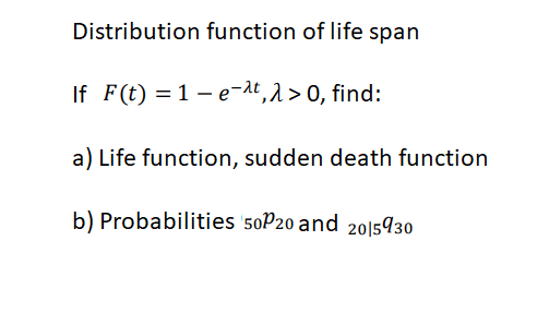 Distribution function of life span
If F(t) = 1 – e-dt,2>0, find:
a) Life function, sudden death function
b) Probabilities 50P20 and 2015930
