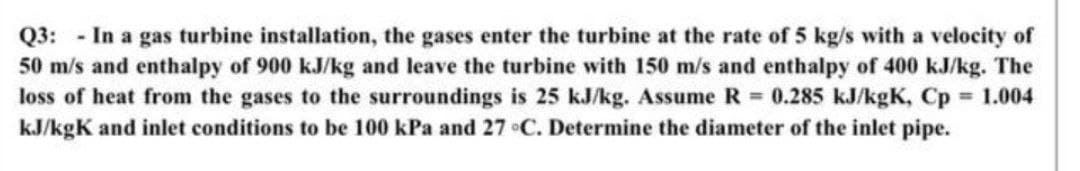 Q3: In a gas turbine installation, the gases enter the turbine at the rate of 5 kg/s with a velocity of
50 m/s and enthalpy of 900 kJ/kg and leave the turbine with 150 m/s and enthalpy of 400 kJ/kg. The
loss of heat from the gases to the surroundings is 25 kJ/kg. Assume R 0.285 kJ/kgK, Cp 1.004
kJ/kgK and inlet conditions to be 100 kPa and 27 C. Determine the diameter of the inlet pipe.
