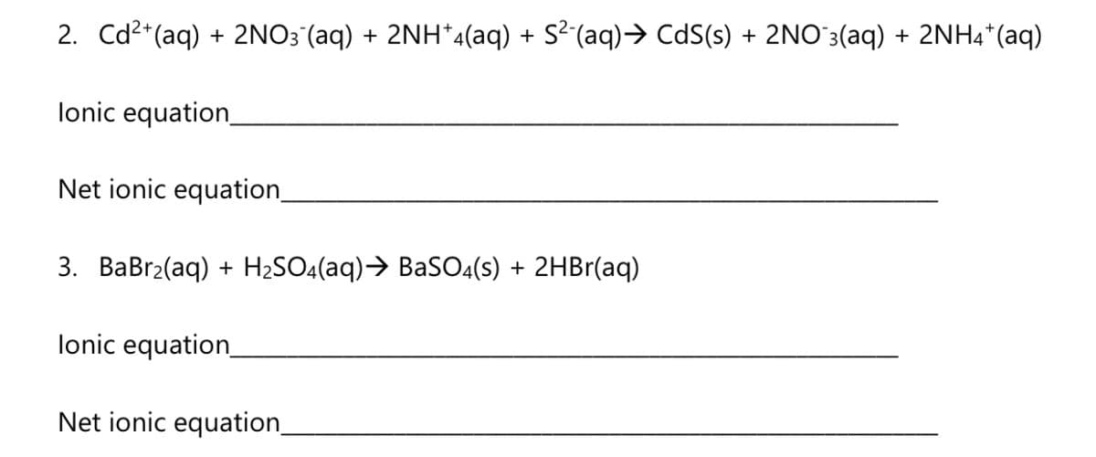 2. Cd2*(aq) + 2NO3 (aq) + 2NH*4(aq) + S²(aq)→ CdS(s) + 2NO`3(aq) + 2NH4*(aq)
lonic equation
Net ionic equation
3. BaBr2(aq) + H2SO4(aq)→ BaS04(s) + 2HBr(aq)
lonic equation
Net ionic equation,
