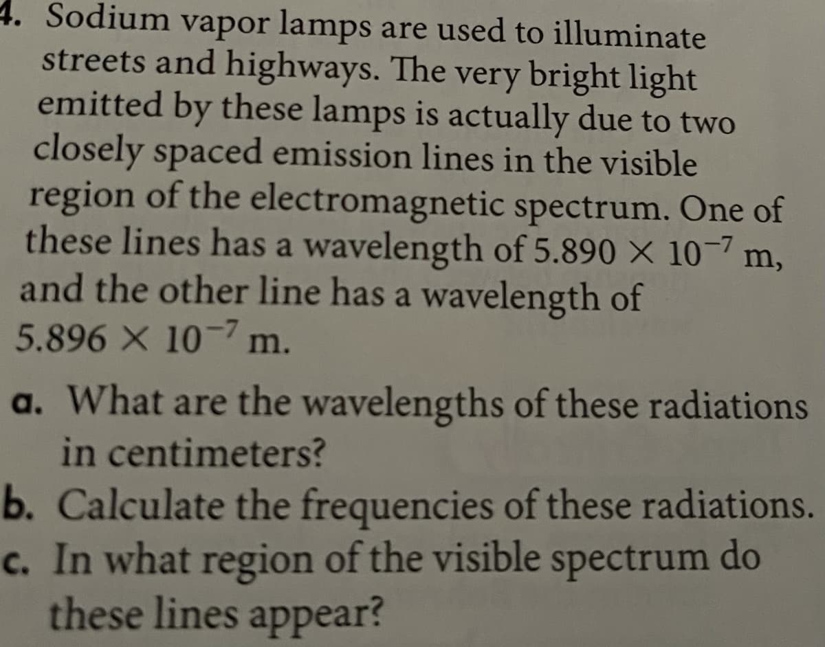 4. Sodium vapor lamps are used to illuminate
streets and highways. The very bright light
emitted by these lamps is actually due to two
closely spaced emission lines in the visible
region of the electromagnetic spectrum. One of
these lines has a wavelength of 5.890 X 10- m,
and the other line has a wavelength of
5.896 X 10-7 m.
a. What are the wavelengths of these radiations
in centimeters?
b. Calculate the frequencies of these radiations.
c. In what region of the visible spectrum do
these lines appear?
