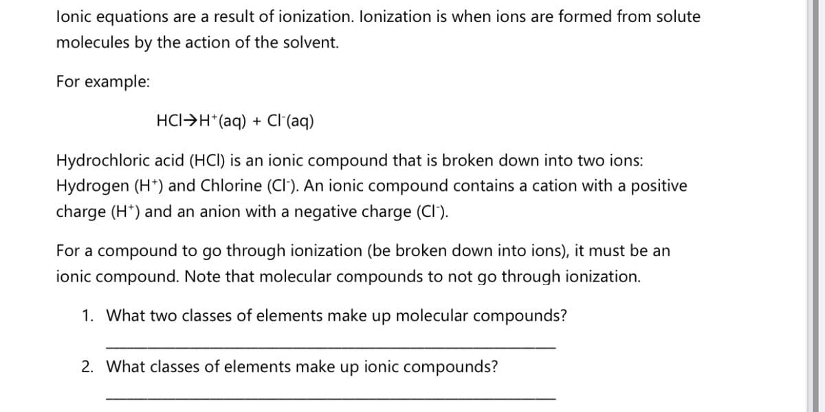 lonic equations are a result of ionization. Ionization is when ions are formed from solute
molecules by the action of the solvent.
For example:
HCI>H*(aq) + Cl(aq)
Hydrochloric acid (HCI) is an ionic compound that is broken down into two ions:
Hydrogen (H*) and Chlorine (CI'). An ionic compound contains a cation with a positive
charge (H*) and an anion with a negative charge (CI).
For a compound to go through ionization (be broken down into ions), it must be an
ionic compound. Note that molecular compounds to not go through ionization.
1. What two classes of elements make up molecular compounds?
2. What classes of elements make
dn
ionic compounds?
