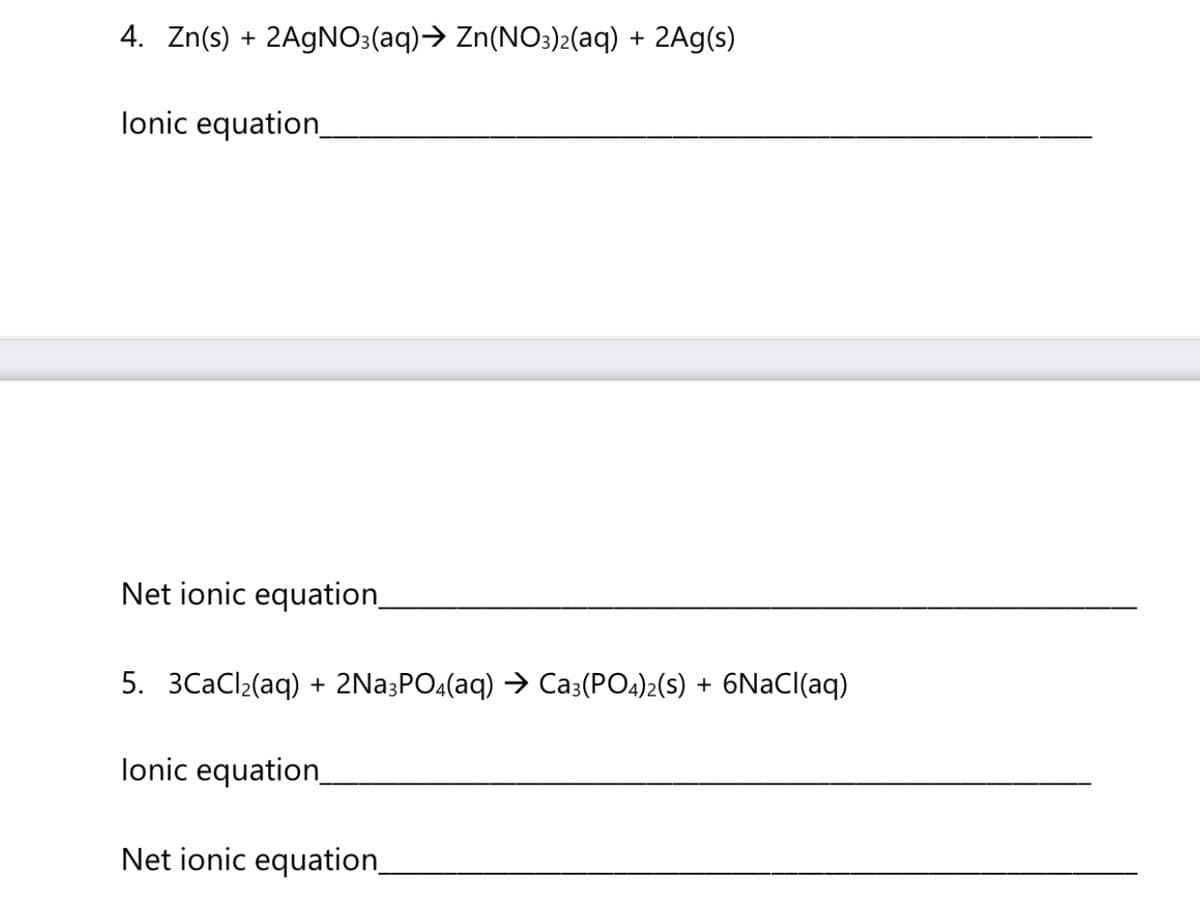 4. Zn(s) + 2A9NO:(aq)→ Zn(NO3)2(aq) + 2Ag(s)
lonic equation
Net ionic equation_
5. 3CaCl2(aq) + 2Na;PO4(aq) → Ca3(PO4)2(s) + 6NaCl(aq)
lonic equation
Net ionic equation_
