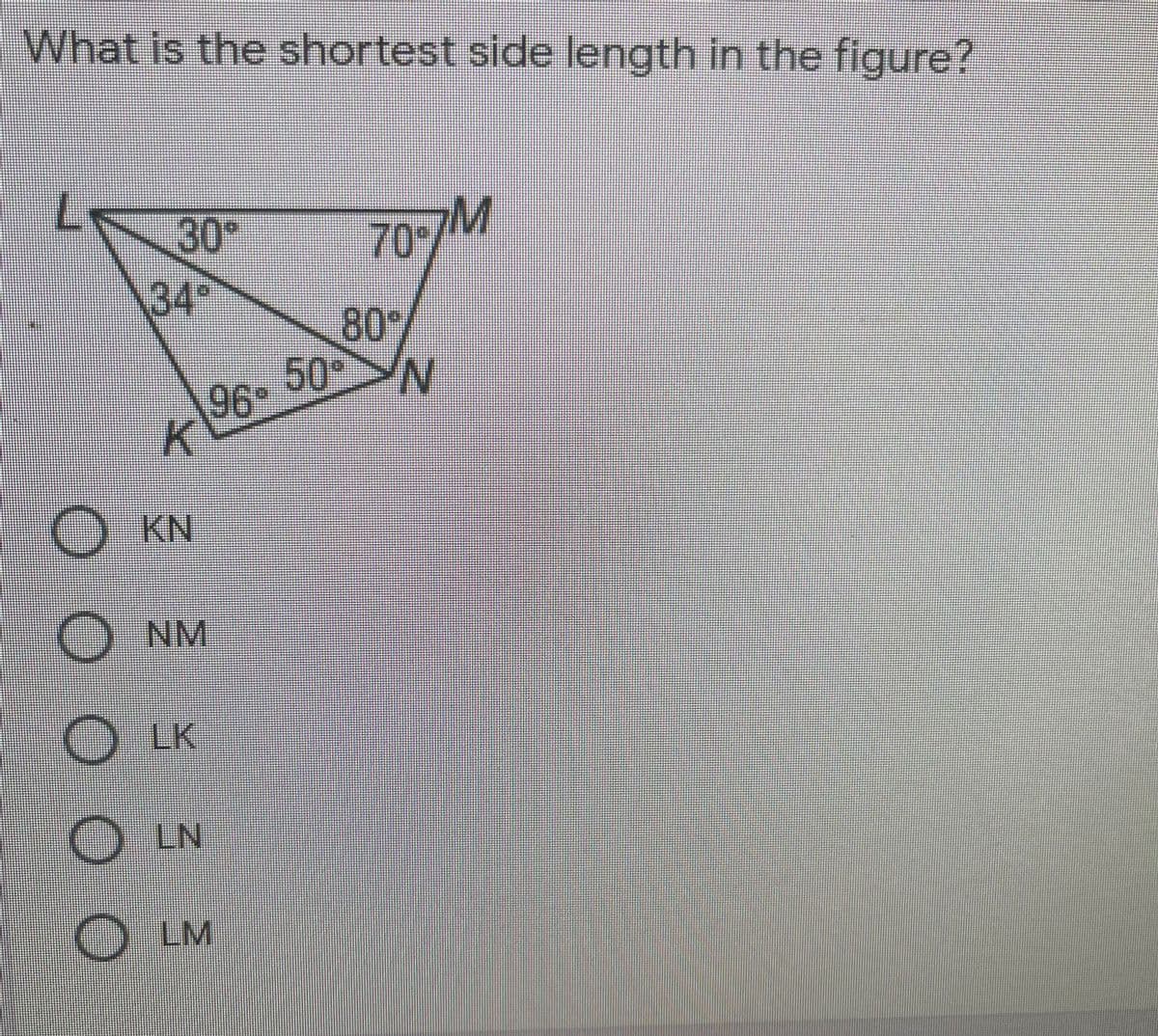 96 50 N
What is the shortest side length in the figure?
30*
M
70/
34°
80
50°>N
96
KN
O NM
LK
) LN
OLM
O O O O O
