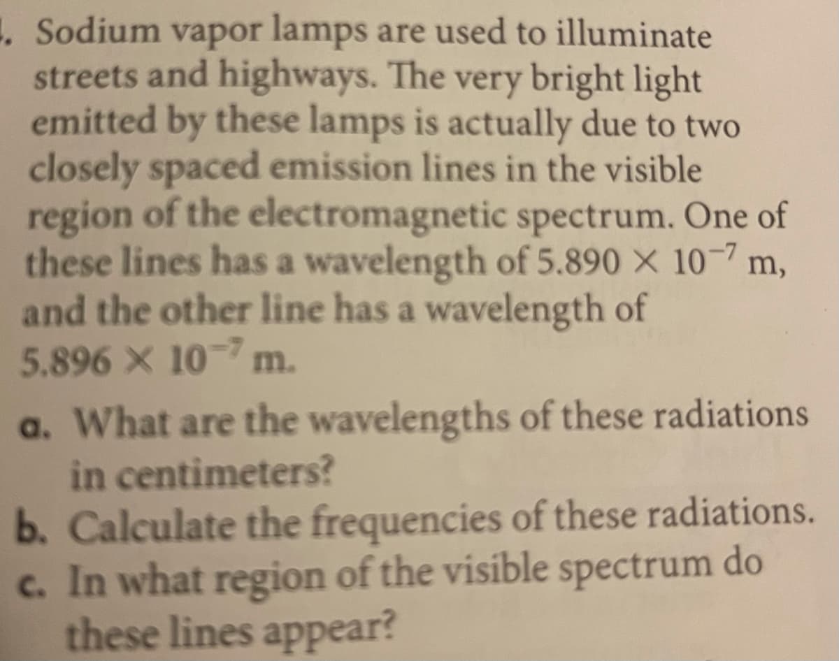 1. Sodium vapor lamps are used to illuminate
streets and highways. The very bright light
emitted by these lamps is actually due to two
closely spaced emission lines in the visible
region of the electromagnetic spectrum. One of
these lines has a wavelength of 5.890 × 10-7 m,
and the other line has a wavelength of
5.896 X 10 m.
a. What are the wavelengths of these radiations
in centimeters?
b. Calculate the frequencies of these radiations.
c. In what region of the visible spectrum do
these lines appear?
